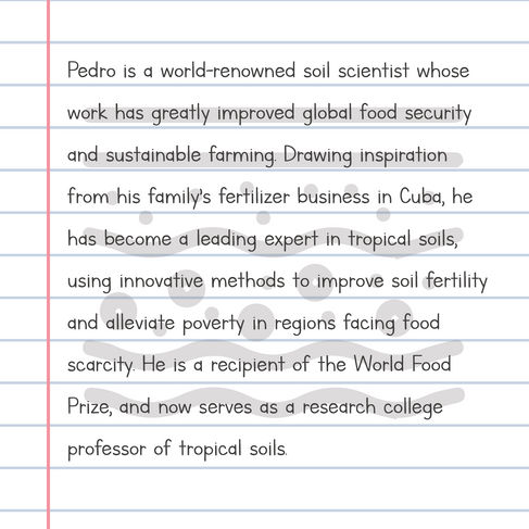 Pedro is a world-renowned soil scientist whose work has greatly improved global food security and sustainable farming. Drawing inspiration from his family’s fertilizer business in Cuba, he has become a leading expert in tropical soils, using innovative methods to improve soil fertility and alleviate poverty in regions facing food scarcity. He is a recipient of the World Food Prize, and now serves as a research college professor of tropical soils.