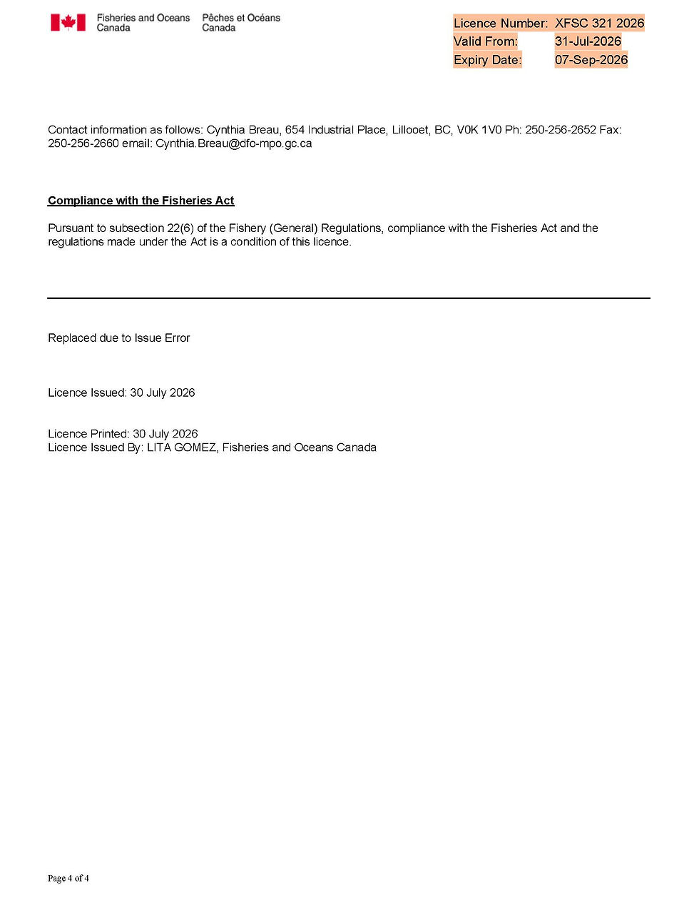 Contact information as follows: Cynthia Breau, 654 Industrial Place, Lillooet, BC, V0K 1V0 Ph: 250-256-2652 Fax:
250-256-2660 email: Cynthia.Breau@dfo-mpo.gc.ca
Compliance with the Fisheries Act
Pursuant to subsection 22(6) of the Fishery (General) Regulations, compliance with the Fisheries Act and the
regulations made under the Act is a condition of this licence.
Replaced due to Issue Error
Licence Issued: 30 July 2026
Licence Printed: 30 July 2026
Licence Issued By: LITA GOMEZ, Fisheries and Oceans Canada