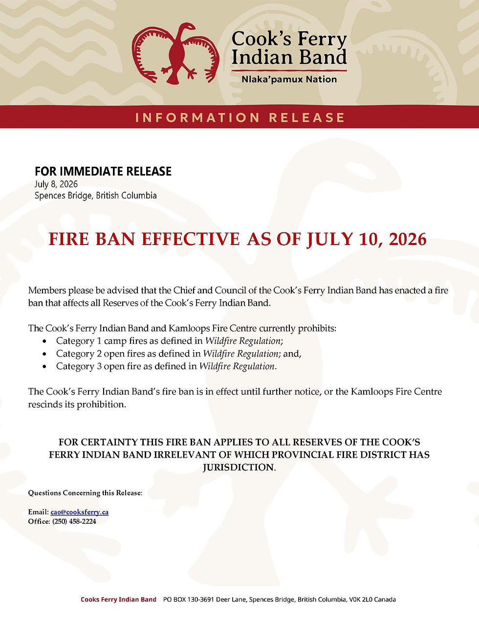 FOR IMMEDIATE RELEASE
July 8, 2026
Spences Bridge, British Columbia
FIRE BAN EFFECTIVE AS OF JULY 10, 2026
Members please be advised that the Chief and Council of the Cook’s Ferry Indian Band has enacted a fire ban that affects all Reserves of the Cook’s Ferry Indian Band.
The Cook’s Ferry Indian Band and Kamloops Fire Centre currently prohibits:
• Category 1 camp fires as defined in Wildfire Regulation;
• Category 2 open fires as defined in Wildfire Regulation; and,
• Category 3 open fire as defined in Wildfire Regulation.
The Cook’s Ferry Indian Band’s fire ban is in effect until further notice, or the Kamloops Fire Centre rescinds its prohibition.
FOR CERTAINTY THIS FIRE BAN APPLIES TO ALL RESERVES OF THE COOK’S FERRY INDIAN BAND IRRELEBANT OF WHICH PROVINCIAL FIRE DISTRICT HAS JURISDICTION.
Questions Concerning this Release:
Email: cao@cooksferry.ca
Office: (250) 458-2224