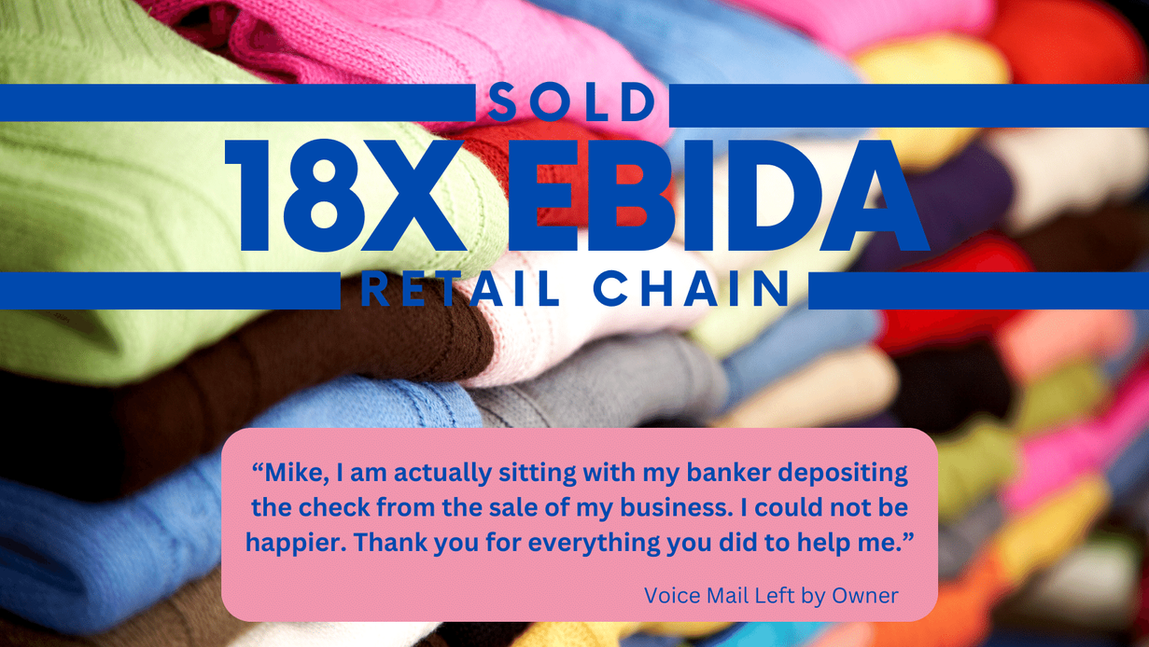 Sold 18x EBIDA
Retail Chain
Mike, I am actually sitting with my banker depositing the check from the sale of my business. I could not be happier. Thank you for everything you did to help me.
Voice Mail Left by Owner