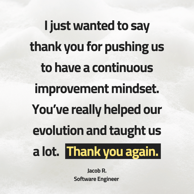 I just want to say thank you for pushing us to have a continuous improvement mindset. You've really helped our evolution and taught us a lot. Thank you again.
Jacob R.
Software Engineer