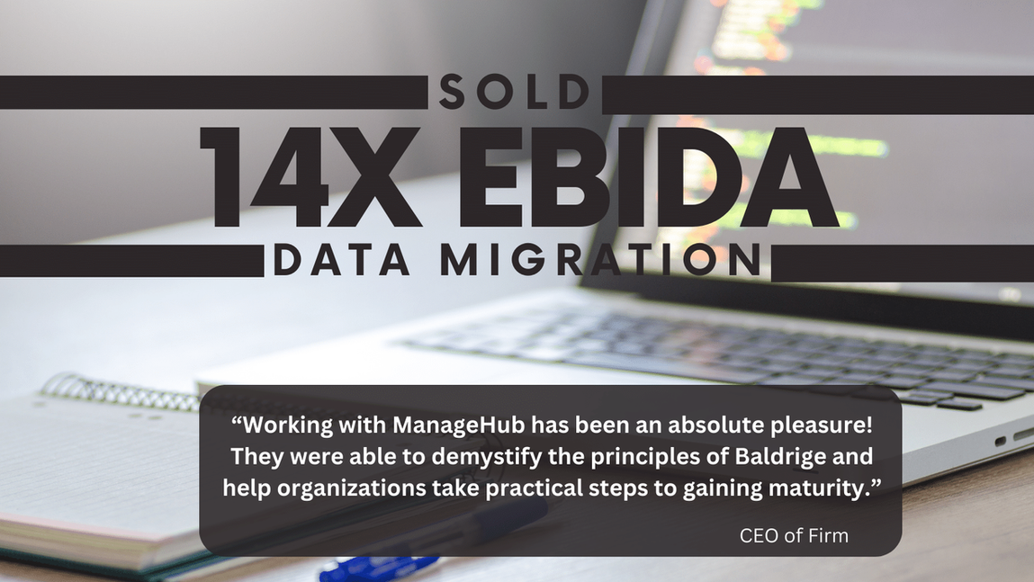 SOLD! 14X EBIDA
Data Migration Firm
Working with ManageHub has been an absolute pleasure! They were able to demystify the principles of Baldrige and help our organization take practical steps to gaining maturity.
CEO of Firm