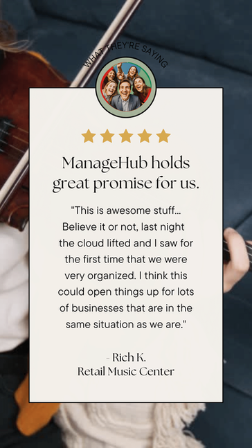 ManageHub holds great promise for us.
"This is awesome stuff... Believe it or not, last night the cloud lifted and I saw for the first time that we were very organized. I think this could open things up for lots of businesses that re in the same situation as we are.
Rich K.
Retail Music Center
