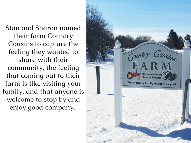 Stan and Sharon named their farm Country Cousins to capture the feeling they wanted to share with their community, the feeling that coming out to their farm is like visiting your family, and that anyone can show up and expect good company.  