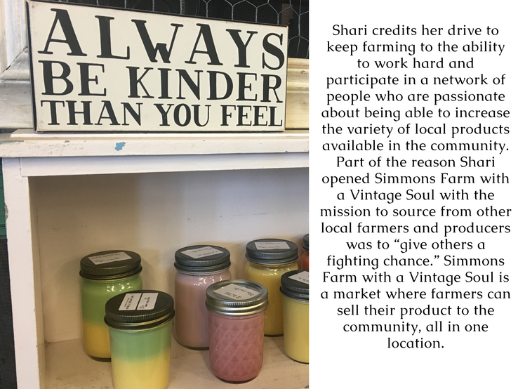 Shari credits her drive to keep farming to the ability to work hard and participate in a network of people who are passionate about being able to increase the variety of local products available in the community. Part of the reason Shari opened Simmons Farm with a Vintage Soul with the mission to source from other local farmers and producers was to “give others a fighting chance.” Simmons Farm with a Vintage Soul is a market where farmers can sell their product to the community, all in one location.