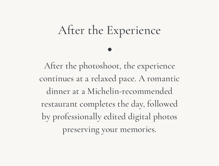 After the Experience: After the photoshoot, the experience continues at a relaxed pace. A romantic dinner at a Michelin-recommended restaurant completes the day, followed by professionally edited digital photos preserving your memories.