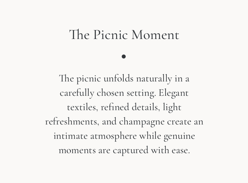 The Picnic Moment. The picnic unfolds naturally in a carefully chosen setting. Elegant textiles, refined details, light refreshments, and champagne create an intimate atmosphere while genuine moments are captured with ease.
