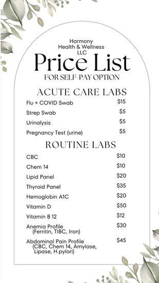 Harmony Health & Wellness, LLC

Price List
FOR SELF-PAY OPTION

ACUTE CARE LABS

Flu + COVID Swab - $15

Strep Swab - $5

Urinalysis - $5

Pregnancy Test (urine) - $5

ROUTINE LABS

CBC - $10

Chem 14 - $10

Lipid Panel - $20

Thyroid Panel - $35

Hemoglobin A1C - $20

Vitamin D - $50

Vitamin B-12 - $12

Anemia Profile (Ferritin, TIBC, Iron) - $30

Abdominal Pain Profile (CBC, Chem 14, Amylase,
Lipase, H. pylori) - $45