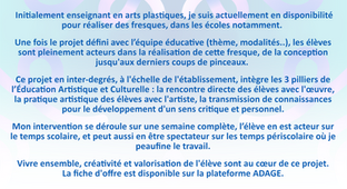  Initialement enseignant en arts plastiques, je suis actuellement en disponibilité pour réaliser des fresques, dans les écoles notamment. 
Une fois le projet défini avec l’équipe éducative (thème, modalités..), les élèves sont pleinement acteurs dans la réalisation de cette fresque, de la conception jusqu'aux derniers coups de pinceaux. 
Ce projet en inter-degrés, à l'échelle de l'établissement, intègre les 3 pilliers de l’Éducation Artistique et Culturelle : la rencontre directe des élèves avec l'œuvre, la pratique artistique des élèves avec l'artiste, la transmission de connaissances pour le développement d'un sens critique et personnel.
Mon intervention se déroule sur une semaine complète, l’élève en est acteur sur le temps scolaire, et peut aussi en être spectateur sur les temps de périscolaire où je peaufine le travail.
Vivre ensemble, créativité et valorisation de l'élève sont au cœur de ce projet.
La fiche d'offre est disponible sur la plateforme ADAGE.