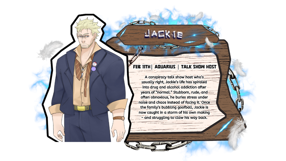 Jackie – A conspiracy talk show host who’s usually right, Jackie’s life has spiraled into drug and alcohol addiction after years of “normal.” Stubborn, rude, and often obnoxious, he buries stress under noise and chaos instead of facing it. Once the family’s bubbling goofball, Jackie is now caught in a storm of his own making - and struggling to claw his way back.