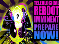 A Complete Teleological Reboot is Imminent - Prepare Now!