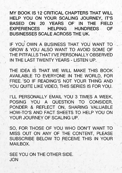 My Book is 12 critical chapters that will help you on your scaling journey, it's based on 20 years of in the field experiences helping hundreds of businesses scale across the UK. If you own a business that you want to grow & you also want to avoid some of the pitfalls that I’ve personally observed in the last twenty years - listen up. The idea is that we will make this book available to everyone in the world, for free. So if reading’s not your thing and you quite like video, this series is for you. I'll personally email you 3 times a week, posing you a question to consider, ponder & reflect on, sharing valuable how-to's and fact sheets to help you on your journey of scaling up. So, for those of you who don’t want to miss out on any of the content, please subscribe below to receive this in your mailbox. See you on the other side. Jon