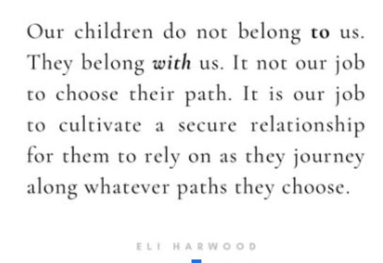 Quote: "Our children do not belong TO us. They belong WITH us. It is not our job to choose their path. It is our job to cultivate a secure relationship for them to rely on as they journey along whatever path they choose."