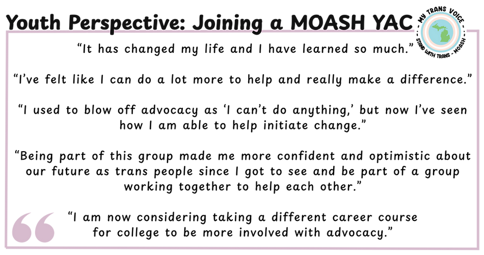 Graphic with the title “Youth Perspective: Joining a MOASH YAC” and a light purple rectangular quote box with the My Trans Voice logo in the corner. Text inside reads “It has changed my life and I have learned so much.”  “I’ve felt like I can do a lot more to help and really make a difference.”  “I used to blow off advocacy as ‘I can’t do anything,’ but now I’ve seen how I am able to help initiate change.”  “Being part of this group made me more confident and optimistic about our future as trans people since I got to see and be part of a group working together to help each other.”  “I am now considering taking a different career course for college to be more involved with advocacy.”