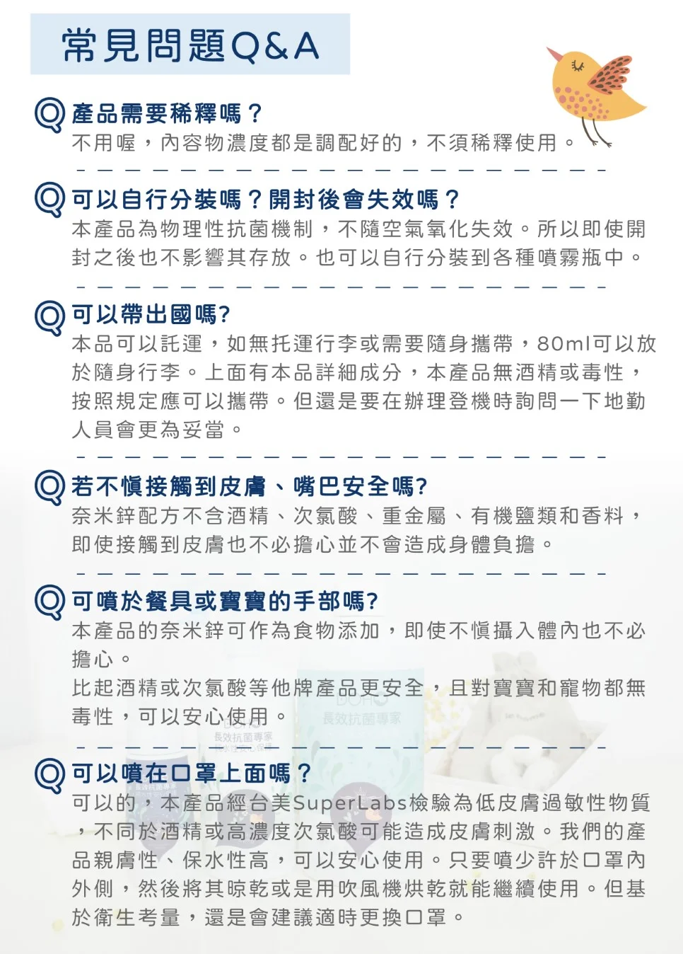 常見問題Q&A產品需要稀釋嗎?不用喔內容物濃度都是調配好的,不須稀釋使用自行分裝嗎?開封後會失效嗎?本產品為物理性抗菌機制,不隨空氣氧化失效。所以即使開封之後也不影響其存放。也可以自行分裝到各種噴霧瓶中。可以帶出國嗎?本品可以託運,如無托運行李或需要隨身攜帶,80ml可以放於隨身行李。上面有本品詳細成分,本產品無酒精或毒性,按照規定應可以攜帶。但還是要在辦理登機時詢問一下地勤人員會更為妥當。若接觸到皮膚、嘴巴安全嗎?奈米配方不含酒精、次氯酸、重金屬、有機鹽類和香料,即使接觸到皮膚也不必擔心並不會造成身體負擔可噴於餐具或寶寶的手部嗎?。本產品的奈米鋅可作為食物添加,即使不慎攝入體內也不必擔心。比起酒精或次氯酸等他牌產品更安全,且對寶寶和寵物都無毒性,可以安心使用。 長效抗菌專家長效抗菌專家)可以噴在口罩上面嗎?可以的,本產品經美SuperLabs檢驗為低皮膚過敏性物質,不同於酒精或高濃度次氯酸可能造成皮膚刺激。我們的產品親膚性、保水性高,可以安心使用。只要噴少許於口罩內外側,然後將其晾乾或是用吹風機烘乾就能繼續使用。但基於衛生考量,還是會建議適時更換口罩。