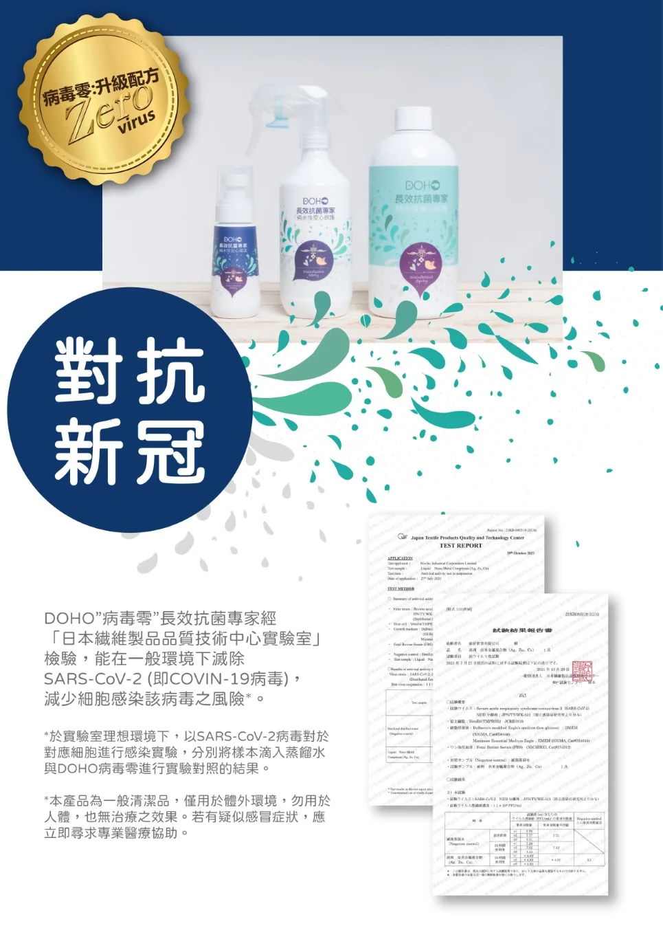 病毒零升級配方Zerovirus對抗新冠DOHO長效抗菌專家DOHO長效抗菌專家 and TEST REPORT DOHO病毒零長效抗菌專家經「日本維製品品質技術中心實驗室檢驗能在一般環境下滅除SARS-oV-2 即COVIN-19病毒減少細胞感染該病毒之風險*於實驗室理想環境下,以SARS-CoV-2病毒對於對應細胞進行感染實驗,分別將樣本滴入蒸餾水與DOHO病毒進行實驗對照的。*本產品為一般清潔品,僅用於體外環境,勿用於人體,也無治療之效果。若有疑似感冒症狀,應立即尋求專業醫療協助。結果報告書性CC , : , ()