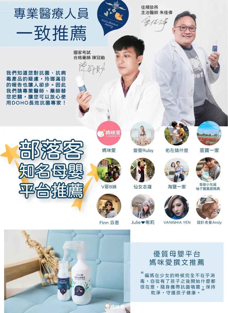 專業醫療人員DisinfectantSpray一致推薦我們知道您對、抗病毒產品的疑慮玲瑯滿目的報告也讓人卻步。因此我們請專業醫師、藥師替您把關,讓您可以放心使用DOHO抗菌!國家考試合格藥師 陳冠勛部落客知名母嬰平台推薦媽咪愛只佳順診所主治醫師 朱佳偉媽咪愛萱萱Ruby佑在搞什麼蛋寶一家V哥B妹仙女志雄香甜小吃貨海鹽一家柚子寶寶跟媽媽Finn 芬恩Julie啾莉VANISHIA YEN設計老爹Andy優質母嬰平台媽咪愛撰文推薦編媽在少女的時候完全不在乎消毒,自從有了孩子之後開始什麼都很在意,隨身攜帶抗菌噴霧,保持乾淨,守護孩子健康。DOHO長效抗菌專家