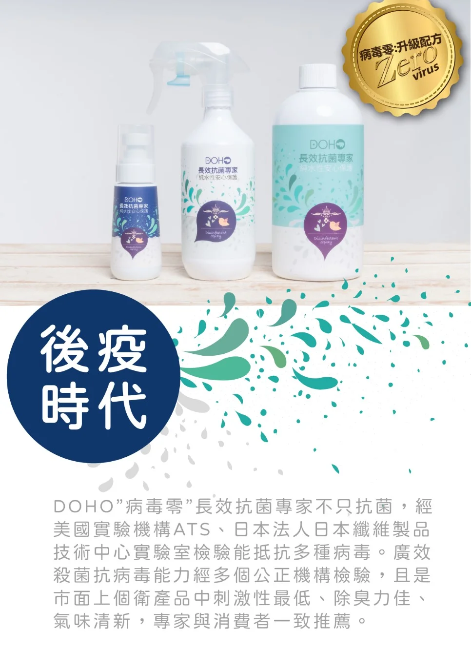 DOHO長效抗菌專家 性安心後疫時代DOHO長效抗菌專家純水性安心保護DOHO長效抗菌專家純水性安心保護病毒零:升級配方ZerovirusDOHO”病毒”長效抗菌專家不只抗菌,經美國實驗機構ATS、日本法人日本纖維製品技術中心實驗室檢驗能抵抗多種病毒。廣效殺菌抗病毒能力經多個公正機構檢驗,且是市面上個衛產品中刺激性最低、除臭力佳、氣味清新,專家與消費者一致推薦。