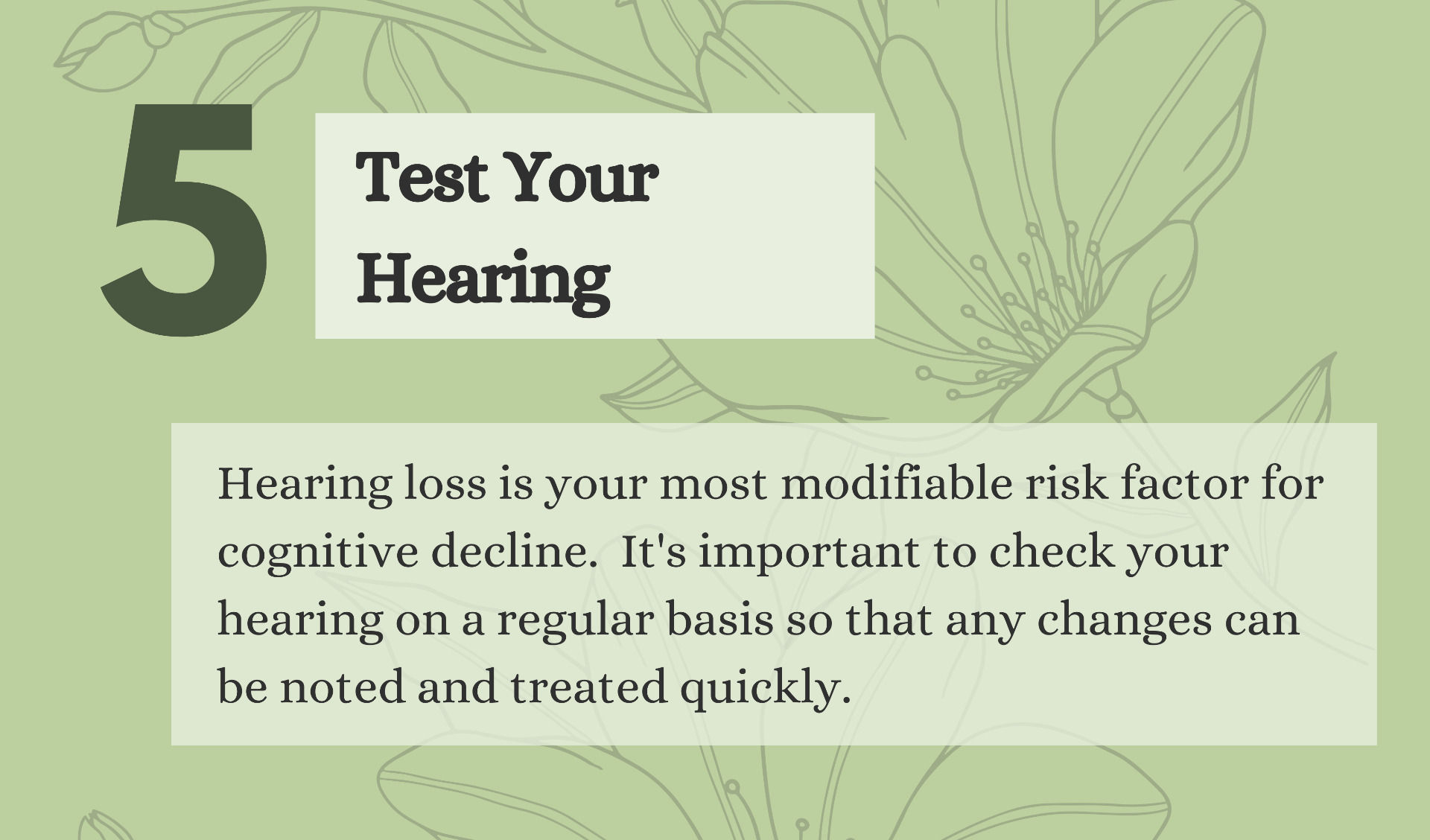 5. Test Your Hearing. Hearing loss is your most modifiable risk factor for cognitive decline.  It's important to check your hearing on a regular basis so that any changes can be noted and treated quickly.