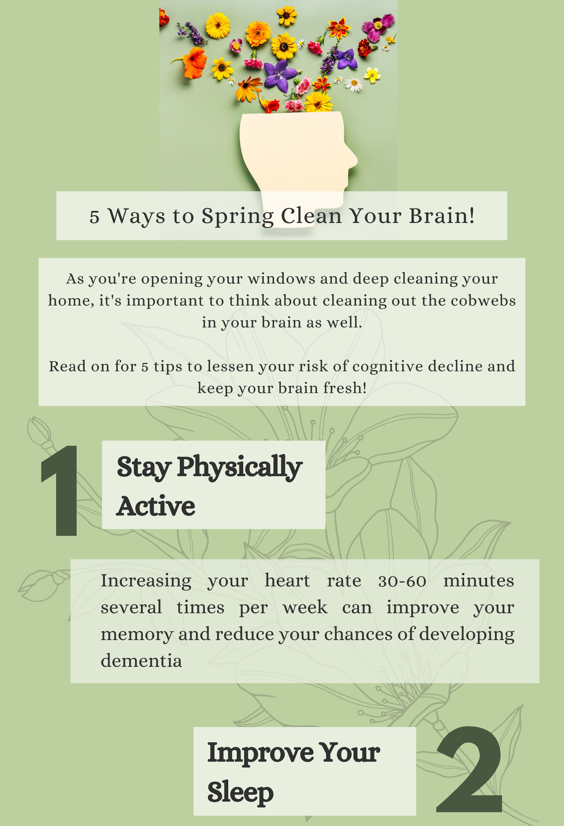 5 Ways to Spring Clean Your Brain! As you're opening your windows and deep cleaning your home, it's important to think about cleaning out the cobwebs in your brain as well.  Read on for 5 tips to lessen your risk of cognitive decline and keep your brain fresh! 1. Stay Physically Active. Increasing your heart rate 30-60 minutes several times per week can improve your memory and reduce your chances of developing dementia. 2. Improve Your Sleep.
