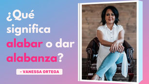 ¿Qué Significa Alabar o Dar Alabanza? – Vanessa Ortega