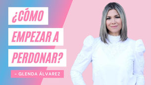 ¿Cómo Empezar A Perdonar? – Glenda Álvarez