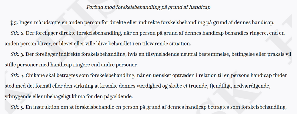 § 5. Ingen må udsætte en anden person for direkte eller indirekte forskelsbehandling på grund af dennes handicap.
Stk. 2. Der foreligger direkte forskelsbehandling, når en person på grund af dennes handicap behandles ringere, end en anden person bliver, er blevet eller ville blive behandlet i en tilsvarende situation.
Stk. 3. Der foreligger indirekte forskelsbehandling, hvis en tilsyneladende neutral bestemmelse, betingelse eller praksis vil stille personer med handicap ringere end andre personer.
Stk. 4. Chikane skal betragtes som forskelsbehandling, når en uønsket optræden i relation til en persons handicap finder sted med det formål eller den virkning at krænke dennes værdighed og skabe et truende, fjendtligt, nedværdigende, ydmygende eller ubehageligt klima for den pågældende.
Stk. 5. En instruktion om at forskelsbehandle en person på grund af dennes handicap betragtes som forskelsbehandling.