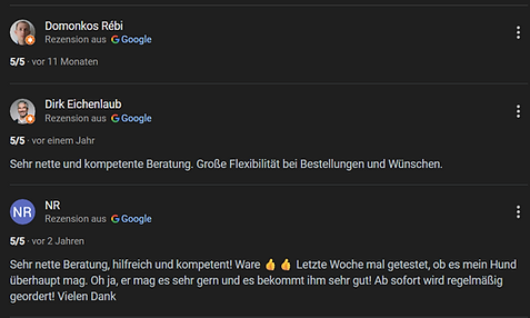 Verschiedene positive Bewertungen von google.
domonkos Rébi 5 Sterne ohne Kommentar
Dirk Eichenlaub 5 Sterne mit dem Text Sehr nette und kompetente Beratung. Große Flexibilität bei der Bestellung und Wünschen
Bewertung von NR 5 Sterne mit dem Text Sehr nette Beratung, hilfreich und kompetent! Ware 2x Daumenhoch Emoji Letzte Woche mal getestet, ob es mein Hund überhaupt mag. Oh ja, er mag es sehr gern und es bekommt ihm sehr gut! Ab soroft wird regelmäßig geordert! Vielen Dank