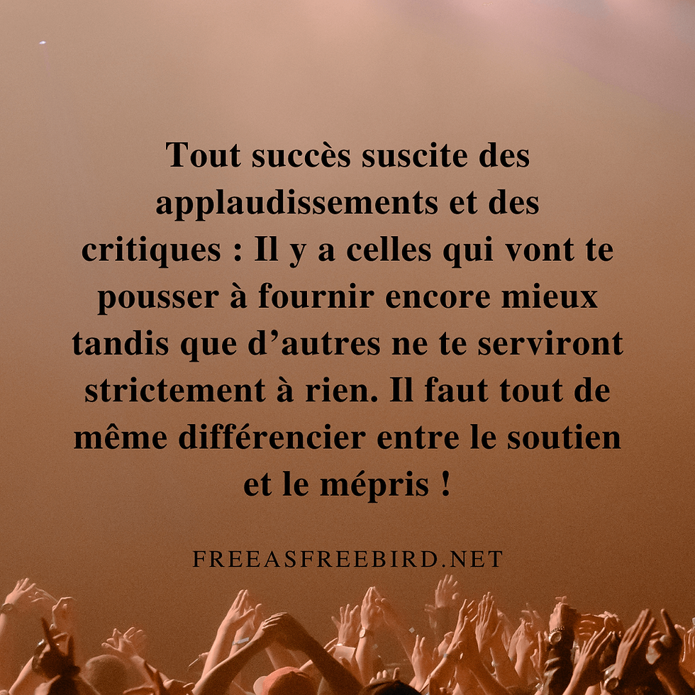 Citation : Tout succès suscite des applaudissements et des critiques : Il y a celles qui vont te pousser à fournir encore mieux tandis que d’autres ne te serviront strictement à rien. Il faut tout de même différencier entre le soutien et le mépris !