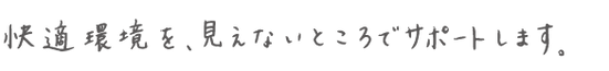 快適環境を、見えないところでサポートします。