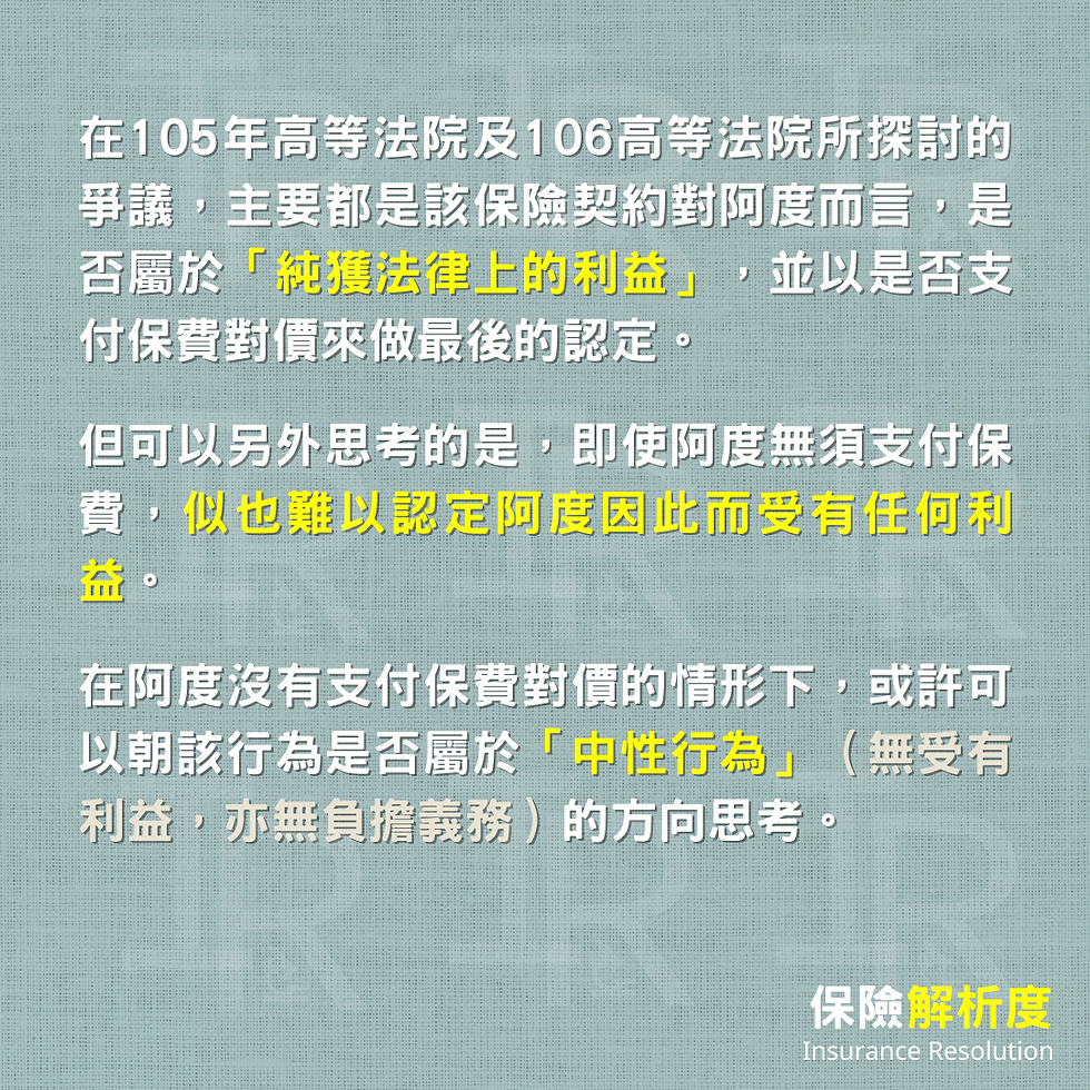 在105年高等法院及106高等法院所探討的爭議，主要都是該保險契約對阿度而言，是否屬於「純獲法律上的利益」，並以是否支付保費對價來做最後的認定。  但可以另外思考的是，即使阿度無須支付保費，似也難以認定阿度因此而受有任何利益。  在阿度沒有支付保費對價的情形下，或許可以朝該行為是否屬於「中性行為」（無受有利益，亦無負擔義務）的方向思考。