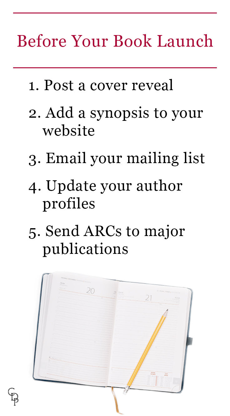 Before your book launch: 1. Post a cover reveal 2. Add a synopsis to your website 3. Email your mailing list 4. Update your author profiles 5. Send ARCs to major publications