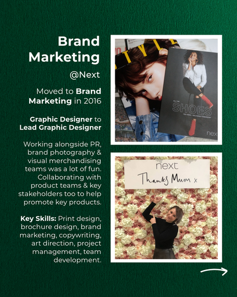 Brand Marketing @ Next.
Moved to Brand Marketing in 2016.
Graphic Designer to Lead Graphic Designer.
Working alongside PR, brand photography & visual merchandising teams was a lot of fun. Collaborating with product teams & key stakeholders too to help promote key products.
Key Skills: Print design, brochure design, brand marketing, copywriting, art direction, project management, team development.