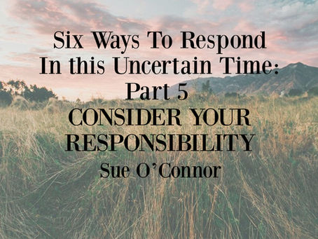Six Ways To Respond In this Uncertain Time: Part 5, CONSIDER YOUR RESPONSIBILITY