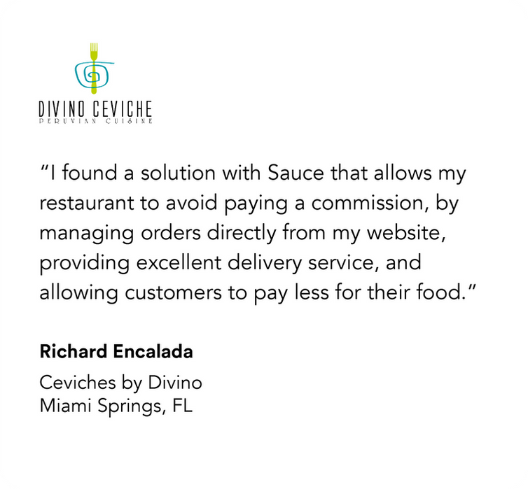 Divino Ceviche

“I found a solution with Sauce that allows my restaurant to avoid paying a commission, by managing orders directly from my website, providing excellent delivery service, and allowing customers to pay less for their food.”

Richard Encalada
Ceviches by Divino
Miami Springs, FL