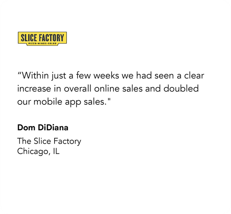 The Slice Factory

“Within just a few weeks we had seen a clear increase in overall online sales and doubled our mobile app sales."

Dom diDiana
The Slice Factory
Chicago, IL