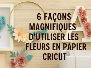 6 façons magnifiques d’utiliser les fleurs en papier Cricut