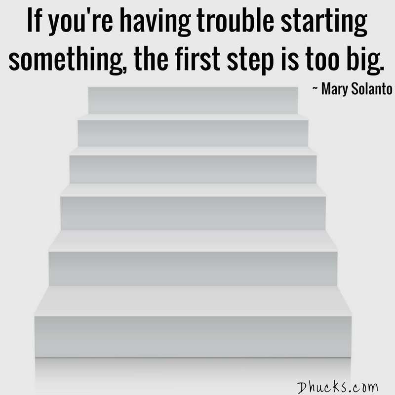 If you're having trouble starting something, the first step is too big. ~ Mary Solanto ~ quote