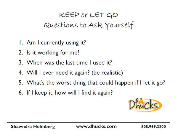 Questions to Ask - Am I currently using it?
Is it working for me?
When was the last time I used it?
Will I need it again? (be realistic)
If I let it go and need it later, can I get a replacement?
If I keep it, how will I find it again? (where is its home?)
