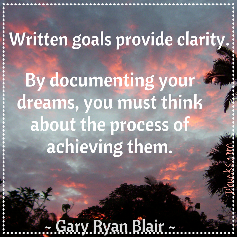 Written goals provide clarity. By documenting your dreams, you must think about the process of achieving them. ~Gary Ryan Blair