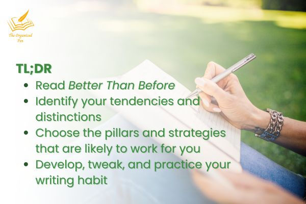 • Read Better Than Before • Identify your tendencies and distinctions — know thyself • Choose the pillars and strategies that are likely to work for you — know thyself • Develop, tweak, and practice your writing habit