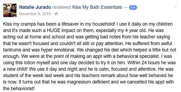 Health and beauty product testimonial: Kiss my cramps has been a lifesaver in my household! I use it daily on my children and it's made such a HUGE impact on them, especially my 4 year old. He was acting out at home and school and was getting bad notes from his teacher saying that he wasn't focused and couldn't sit still or pay attention. He suffered from awful tantrums and was hyper emotional. We changed his diet which helped a little but not enough. We were at the point of making an appt with a behavioral specialist. I was using this lotion myself and one day decided to try it on him. Within 24 hours he was a new child! We use it day and night and he is calm, focused and attentive. He was student of the week last week and his teachers remark about how well behaved he is now. It turns out that he was magnesium deficient and we cancelled his appt with the behaviorist!