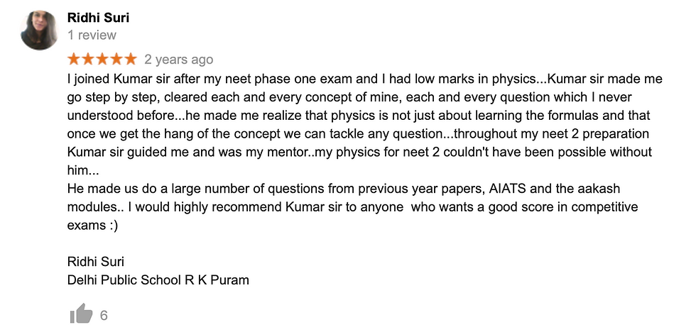 I joined Kumar sir after my neet phase one exam and I had low marks in physics...Kumar sir made me go step by step, cleared each and every concept of mine, each and every question which I never understood before...he made me realize that physics is not just about learning the formulas and that once we get the hang of the concept we can tackle any question...throughout my neet 2 preparation Kumar sir guided me and was my mentor..my physics for neet 2 couldn't have been possible without him... He made us do a large number of questions from previous year papers, AIATS and the aakash modules.. I would highly recommend Kumar sir to anyone  who wants a good score in competitive exams :)  Ridhi Suri Delhi Public School R K Puram