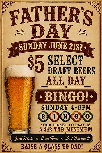 Father's Day flyer with text: Father's Day Sunday June 21st $5 select draft beers ALL DAY Bingo Sunday 4-6pm your ticket to play is a $12 tab minimum Good Drinks Good Times Dad Deserves it Raise a Glass to Dad!