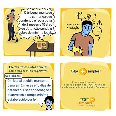 Audiodescrição: Quatro quadros de fundo amarelo. Juntos formam uma história em quadrinhos. Quadro 1: Um homem varre o chão enquanto escuta o rádio. Anúncio do rádio: O tribunal manteve a sentença que condenou o réu à pena de 2 meses e 10 dias de detenção sendo o dobro do mínimo legal. Quadro 2: Detalhe do rosto do homem. Ele parece confuso. Há vários símbolos matemáticos em volta dele. Quadro 3: Rosto de uma pessoa piscando um olho. Texto: Escreva frases curtas e diretas, com cerca de 20 ou 25 palavras. Balão de diálogo: Que tal dizer? O tribunal decidiu manter a pena em 2 meses e 10 dias de detenção. Essa condenação é duas vezes o tempo mínimo estabelecido por lei. Quadro 4: Texto: Seja mais simples. Para simplificar mais, acesse a página do TJDFT+simples em Intranet > Institucional > Comunica. Logomarca do TJDFT + simples e slogan: falamos a sua língua.