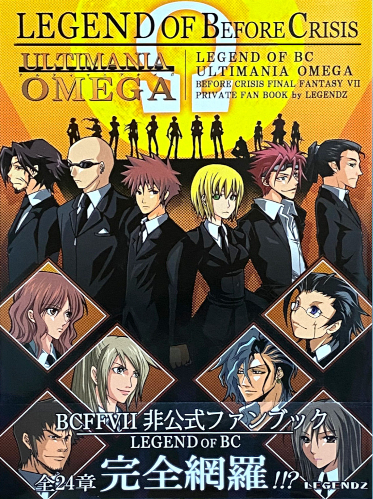 The image is the cover of a publication titled "LEGEND OF Before Crisis ULTIMANIA OMEGA." It appears to be a fan book related to the "Before Crisis: Final Fantasy VII" game, which is a part of the Final Fantasy series.  The cover features illustrations of characters dressed in formal attire, likely key figures from the game's story. The characters are portrayed in a serious and stylish manner, emphasizing the dramatic and narrative-driven nature of the game.  In the background, silhouettes of several characters can be seen, creating a sense of depth and suggesting a larger ensemble cast. The diamonds in the center foreground showcase additional character portraits, which may highlight important characters or provide a visual guide to the game's cast.  The Japanese text on the cover adds to the information about the content, possibly indicating specific chapters, character profiles, or exclusive insights. The term "LEGEND OF BC" is repeated, reinforcing the focus on the "Before Crisis" storyline within the larger Final Fantasy VII universe.  The bottom of the cover includes the text "BCFFVII" and "LEGEND OF BC," which are abbreviations and titles associated with the game. There is also Japanese text that likely provides additional details about the publication or its contents.  The mention of "24時間完全新規" suggests new material that spans a 24-hour timeframe, which could be related to the game's narrative or the structure of the book itself. The presence of the word "LEGENDZ" at the bottom right corner might indicate the publisher, group, or individual responsible for creating the fan book.  This publication would be particularly appealing to fans of "Before Crisis: Final Fantasy VII," offering them a deeper dive into the game's lore, characters, and possibly artwork or development stories. The cover design is crafted to captivate the interest of those familiar with the game and the broader Final Fantasy VII lore.