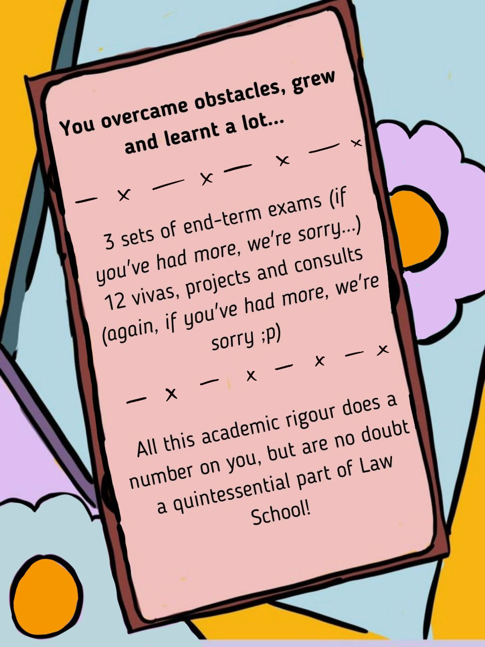 Slide 7: The title reads 'You overcame obstacles, grew and learnt a lot...' and the text reads '3 sets of end terms (if you've had more, we're sorry...) 12 vivas, projects and consults (again, if you've had more we're sorry). The text below this says 'All this academic rigour does a number on you, but are no doubt a quintessential part of Law School!'. The text is on a notepad along with flowers and a blue and yellow background