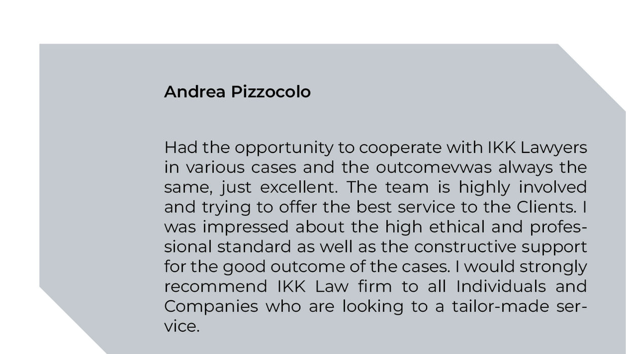 Had the opportunity to cooperate with IKK Lawyers in various cases and the outcomevwas always the same, just excellent. The team is highly involved and trying to offer the best service to the Clients. I was impressed about the high ethical and professional standard as well as the constructive support for the good outcome of the cases. I would strongly recommend IKK Law firm to all Individuals and Companies who are looking to a tailor-made service. Andrea Pizzocolo