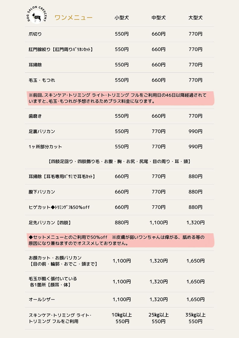ドッグサロン クレッセント、ワンメニュー  小型犬  中型大  大型犬  爪切り  550円  660円  770円  肛門腺絞り【肛門周りバリカンカット】  550円  660円  770円  耳掃除  550円  660円  770円  毛玉・もつれ  550円  660円  770円  ※前回、スキンケア・トリミングライト・トリミング フルをご利用日の46日以降経過されて いますと、毛玉・もつれが予想されるためプラス料金になります。  歯磨き  550円  660円  770円  足裏バリカン  550円  770円  990円  1ヶ所部分カット  550円  770円  990円  【四肢足回り・四肢飾り毛・お腹・胸・お尻・尻尾・目の周り・耳・頭】  耳掃除【耳毛専用バリミで耳毛カット】  660円  770円  880円  選下バリカン  660円  770円  880円  ヒグカット◆トリミングフル50%off  660円  770円  880P  足先パリカン【四肢】  880円  1,100円  1,320円  ◆セットメニューとのご利用で50%off※皮膚が弱いワンちゃんは辛がる、舐める等の 原因になり来ねますのでオススメしておりません。  お顔カット・お顔バリカン  【目の前・輪郭・おでこ・頭まで】  1,100円  1,320円  1,650円  毛玉が酷く張付いている  各1箇所【顔耳・体】  1,100円  1,320円  1,650F9  オールシザー  1,100円  1,320円  1,650円  スキンケア・トリミングライト・  トリミング フルをご利用  10kg以上  550円  25kg以上  550円  35kg以上  550円