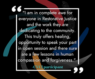I am in complete awe for everyone in Restorative Justice and the work they are dedicating to the community. This truly offers healing, opportunity to speak your part in open session and there sure are a few lessons in human compassion and forgiveness. -CVCJ Participant